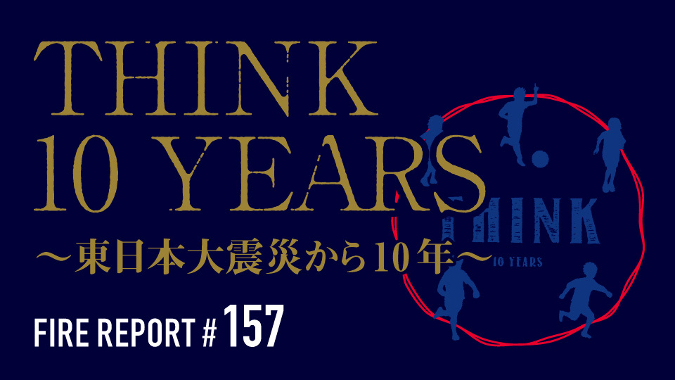 FIRE REPORT #157  THINK 10 YEARS 〜東日本大震災から10年〜