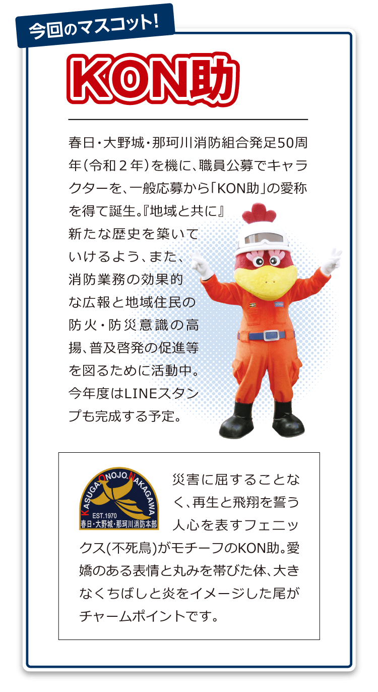 「春日・大野城・那珂川消防組合発足50周年(令和2年)を機に、職員公募でキャラクターを、一般応募から「KON助」の愛称を得て誕生。『地域と共に』新たな歴史を築いていけるよう、また、消防業務の効果的な広報と地域住民の防火・防災意識の高揚、普及啓発の促進等を図るために活動中。今年度はLINEスタンプも完成する予定。