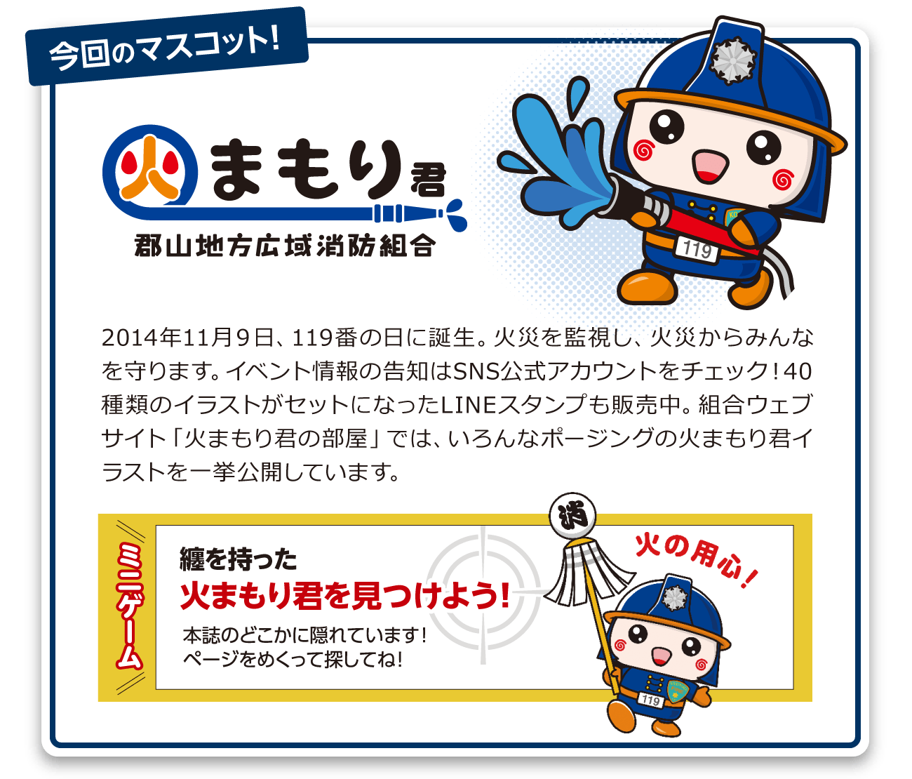 2014年11月9日、119番の日に誕生。火災を監視し、火災からみんなを守ります。イベント情報の告知はSNS公式アカウントをチェック!40種類のイラストがセットになったLINEスタンプも販売中。組合ウェブサイト「火まもり君の部屋」では、いろんなポージングの火まもり君イラストを一挙公開しています。