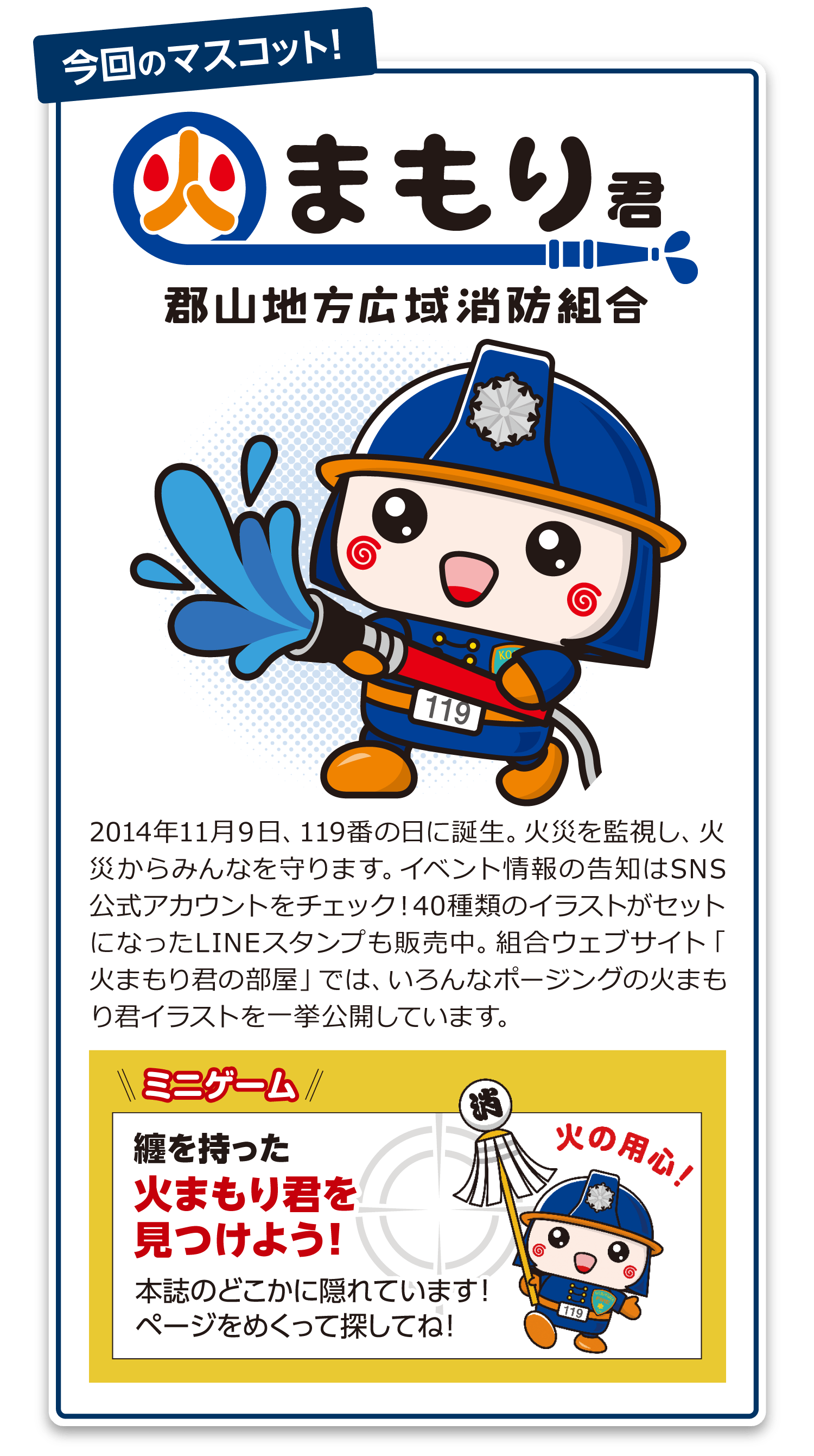 2014年11月9日、119番の日に誕生。火災を監視し、火災からみんなを守ります。イベント情報の告知はSNS公式アカウントをチェック!40種類のイラストがセットになったLINEスタンプも販売中。組合ウェブサイト「火まもり君の部屋」では、いろんなポージングの火まもり君イラストを一挙公開しています。