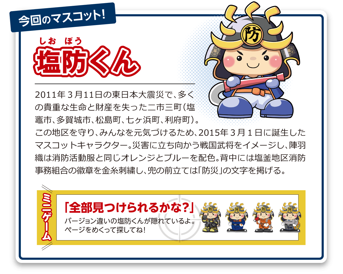 塩防くん：2011年3月11日の東日本大震災で、多くの貴重な生命と財産を失った二市三町(塩竈市、多賀城市、松島町、七ヶ浜町、利府町)。この地区を守り、みんなを元気づけるため、2015年3月1日に誕生したマスコットキャラクター。災害に立ち向かう戦国武将をイメージし、陣羽織は消防活動服と同じオレンジとブルーを配色。背中には塩釜地区消防事務組合の徽章を金糸刺繍し、兜の前立ては「防災」の文字を掲げる。