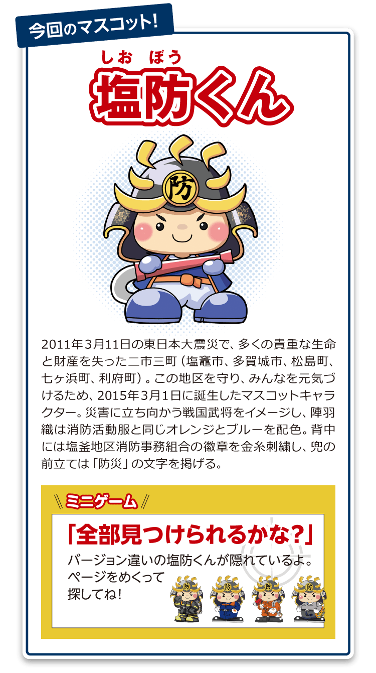 塩防くん：2011年3月11日の東日本大震災で、多くの貴重な生命と財産を失った二市三町(塩竈市、多賀城市、松島町、七ヶ浜町、利府町)。この地区を守り、みんなを元気づけるため、2015年3月1日に誕生したマスコットキャラクター。災害に立ち向かう戦国武将をイメージし、陣羽織は消防活動服と同じオレンジとブルーを配色。背中には塩釜地区消防事務組合の徽章を金糸刺繍し、兜の前立ては「防災」の文字を掲げる。